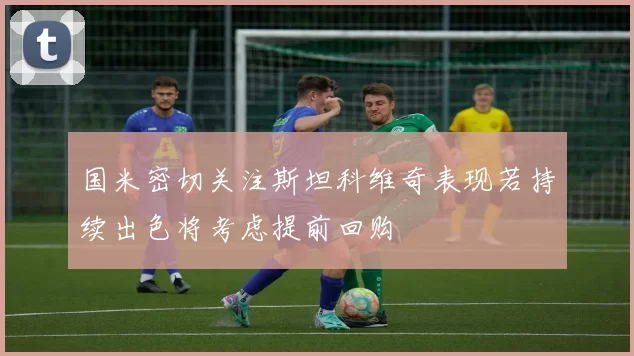 国米密切关注斯坦科维奇表现若持续出色将考虑提前回购
