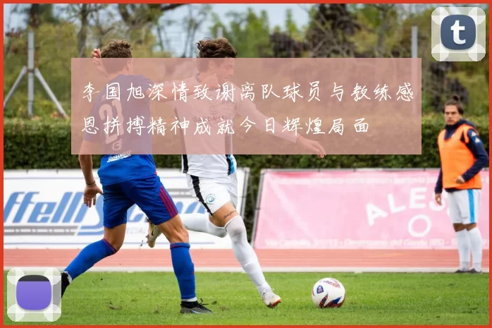 李国旭深情致谢离队球员与教练感恩拼搏精神成就今日辉煌局面