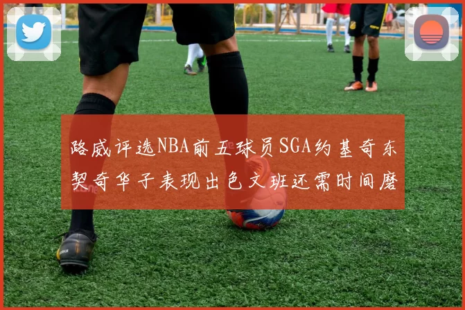 路威评选NBA前五球员SGA约基奇东契奇华子表现出色文班还需时间磨练