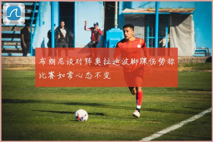 布朗尼谈对阵奥拉迪波脚踝伤势称比赛如常心态不变