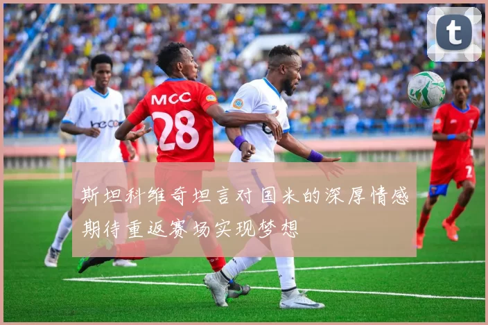 斯坦科维奇坦言对国米的深厚情感期待重返赛场实现梦想