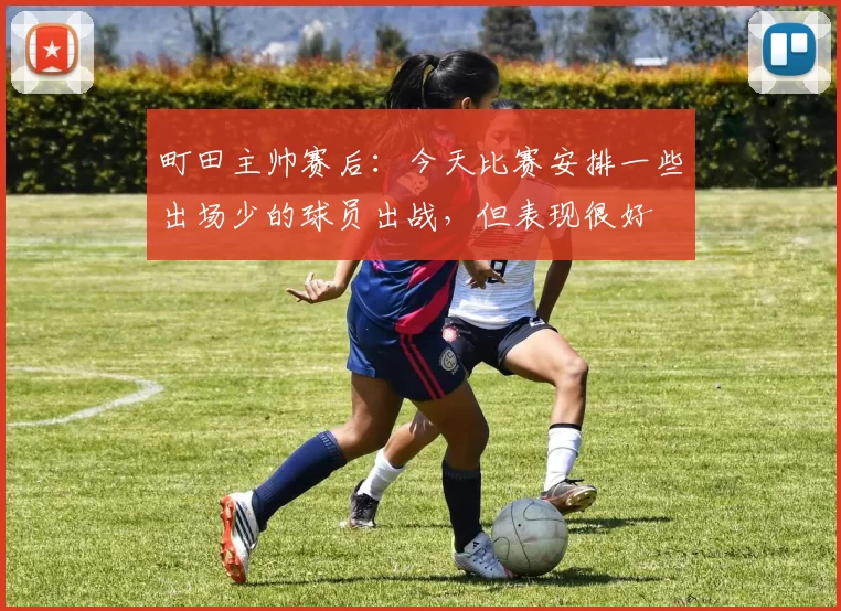 町田主帅赛后：今天比赛安排一些出场少的球员出战，但表现很好