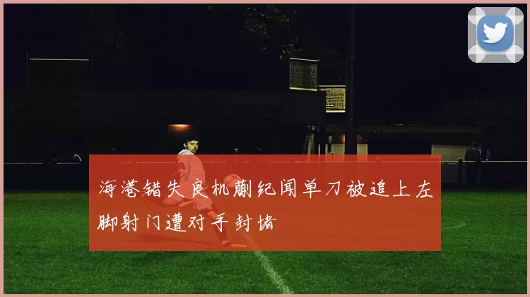 海港错失良机蒯纪闻单刀被追上左脚射门遭对手封堵