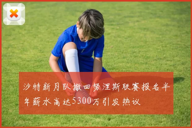 沙特新月队撤回努涅斯联赛报名半年薪水高达5300万引发热议