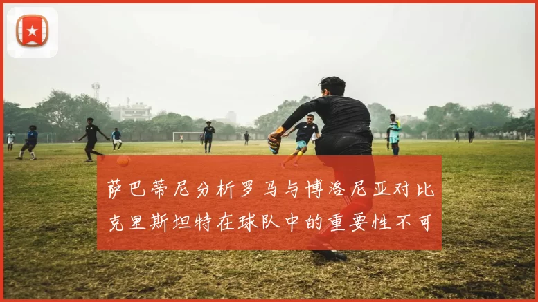 萨巴蒂尼分析罗马与博洛尼亚对比克里斯坦特在球队中的重要性不可替代