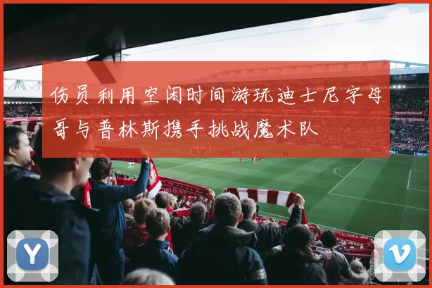 伤员利用空闲时间游玩迪士尼字母哥与普林斯携手挑战魔术队