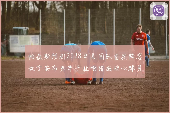 帕森斯预测2028年美国队首发阵容坎宁安布克华子杜伦将成核心球员