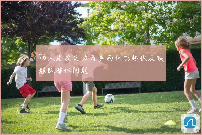 76人进攻乏力马克西状态起伏反映球队整体问题