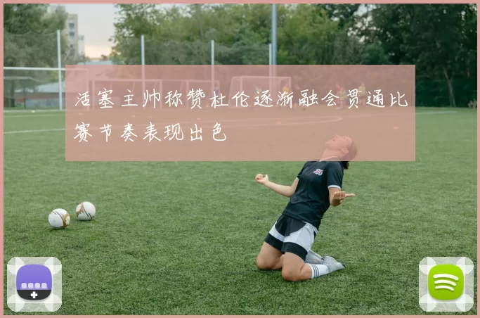 活塞主帅称赞杜伦逐渐融会贯通比赛节奏表现出色