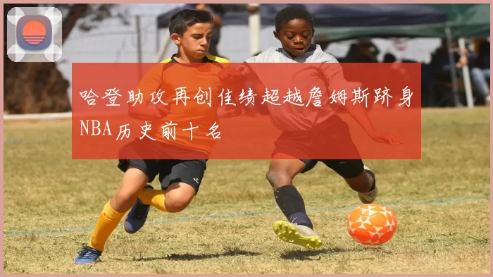 哈登助攻再创佳绩超越詹姆斯跻身NBA历史前十名