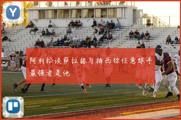 阿利松谈萨拉赫与梅西称任意球手最强者是他