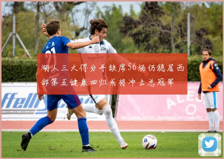 湖人三大得分手缺席56场仍稳居西部第五健康回归或将冲击总冠军