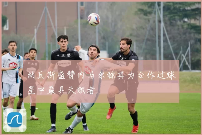 纳瓦斯盛赞内马尔称其为合作过球星中最具天赋者