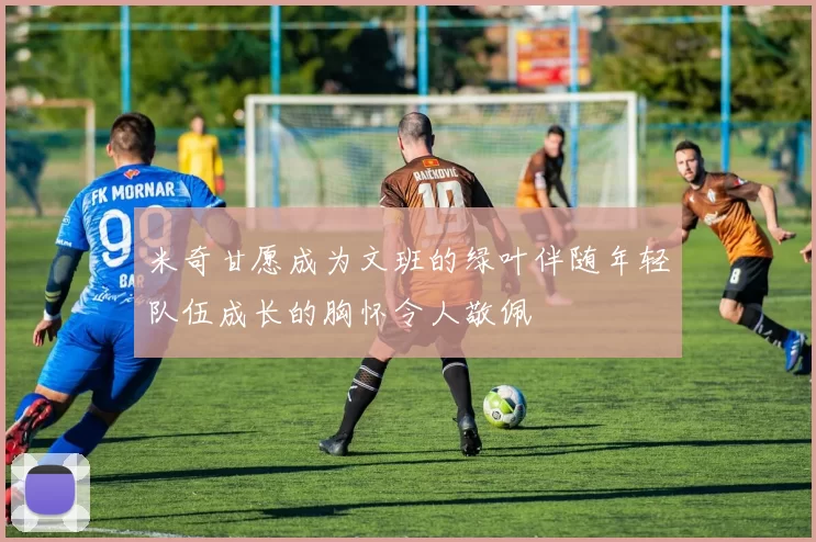 米奇甘愿成为文班的绿叶伴随年轻队伍成长的胸怀令人敬佩
