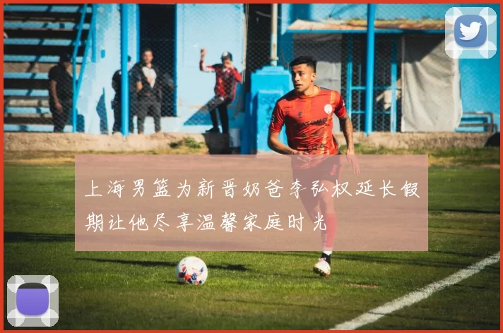 上海男篮为新晋奶爸李弘权延长假期让他尽享温馨家庭时光