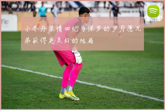 小乔丹深情回忆与保罗的岁月愿兄弟获得更美好的结局